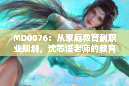 MD0076：从家庭教育到职业规划，沈芯语老师的教育探索
