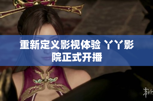 重新定义影视体验 丫丫影院正式开播