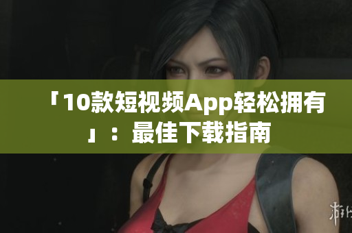 「10款短视频App轻松拥有」：最佳下载指南