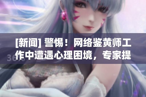 [新闻] 警惕！网络鉴黄师工作中遭遇心理困境，专家提供解决方案