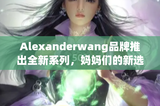 Alexanderwang品牌推出全新系列，妈妈们的新选择