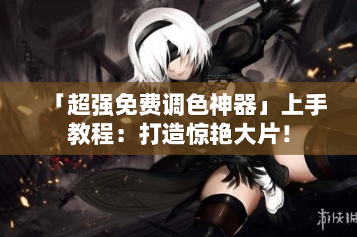 「超强免费调色神器」上手教程：打造惊艳大片！