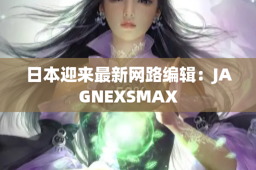 日本迎来最新网路编辑：JAGNEXSMAX