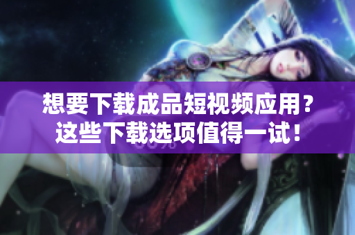 想要下载成品短视频应用？这些下载选项值得一试！
