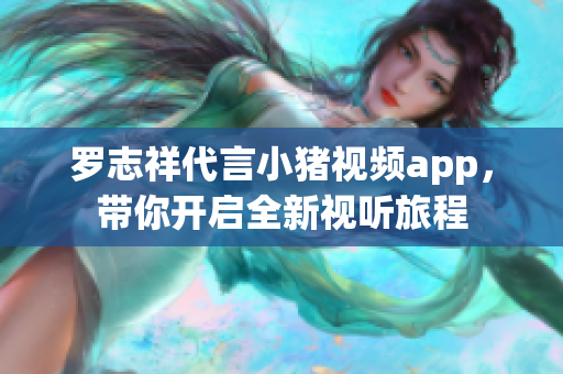 罗志祥代言小猪视频app，带你开启全新视听旅程