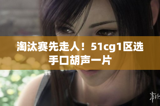 淘汰赛先走人！51cg1区选手口胡声一片