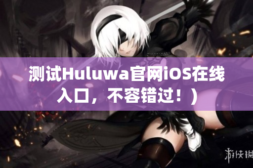 测试Huluwa官网iOS在线入口，不容错过！)
