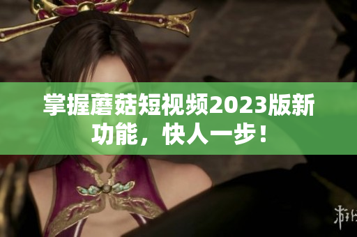 掌握蘑菇短视频2023版新功能，快人一步！