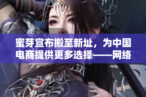 蜜芽宣布搬至新址，为中国电商提供更多选择——网络编辑报道