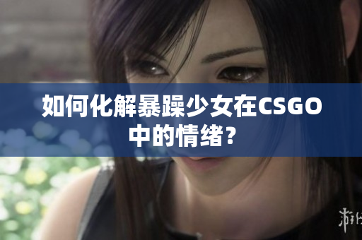 如何化解暴躁少女在CSGO中的情绪？