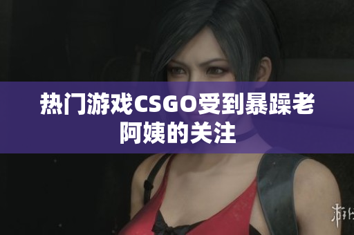 热门游戏CSGO受到暴躁老阿姨的关注