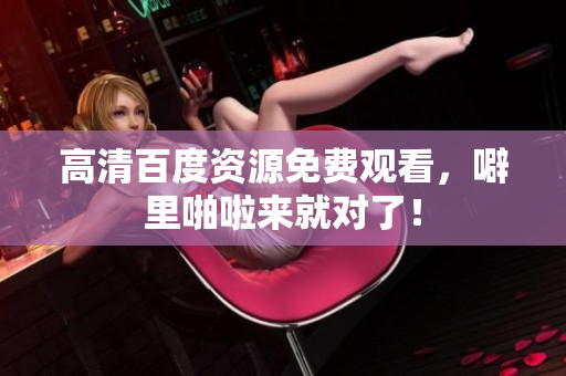 高清百度资源免费观看，噼里啪啦来就对了！