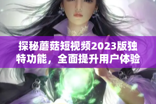 探秘蘑菇短视频2023版独特功能，全面提升用户体验！
