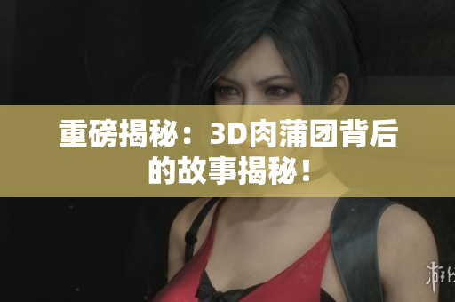 重磅揭秘：3D肉蒲团背后的故事揭秘！