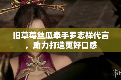 旧草莓丝瓜牵手罗志祥代言，助力打造更好口感