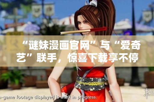 “谜妹漫画官网”与“爱奇艺”联手，惊喜下载享不停