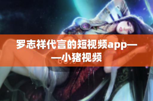 罗志祥代言的短视频app——小猪视频