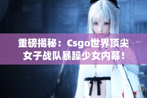 重磅揭秘：Csgo世界顶尖女子战队暴躁少女内幕！