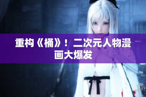 重构《桶》！二次元人物漫画大爆发