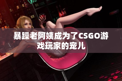 暴躁老阿姨成为了CSGO游戏玩家的宠儿