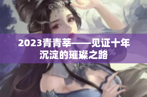 2023青青莘——见证十年沉淀的璀璨之路