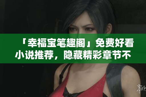 「幸福宝笔趣阁」免费好看小说推荐，隐藏精彩章节不容错过！