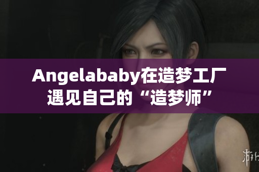 Angelababy在造梦工厂遇见自己的“造梦师”