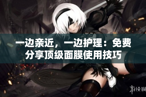 一边亲近，一边护理：免费分享顶级面膜使用技巧