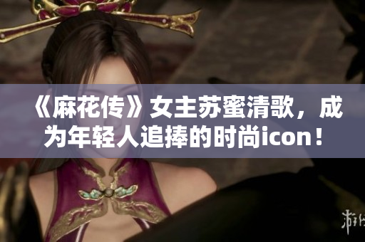 《麻花传》女主苏蜜清歌，成为年轻人追捧的时尚icon！