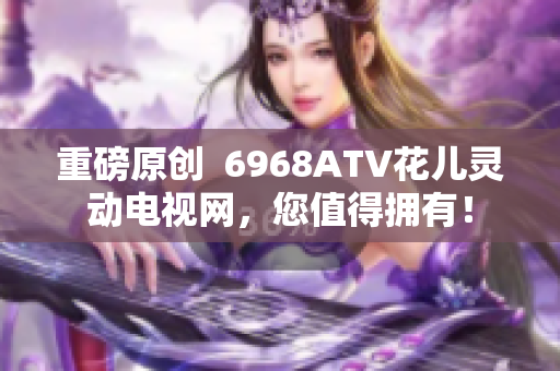 重磅原创  6968ATV花儿灵动电视网，您值得拥有！