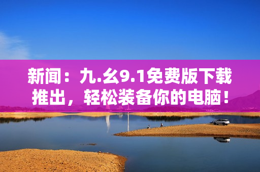新闻：九.幺9.1免费版下载推出，轻松装备你的电脑！