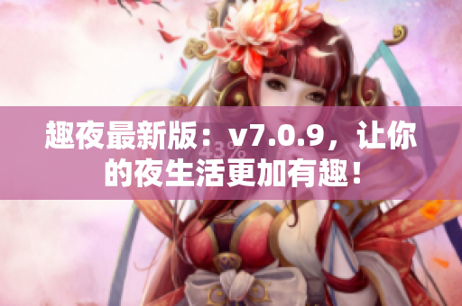 趣夜最新版：v7.0.9，让你的夜生活更加有趣！