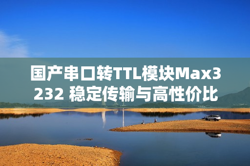 国产串口转TTL模块Max3232 稳定传输与高性价比
