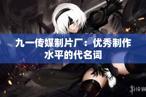 九一传媒制片厂：优秀制作水平的代名词