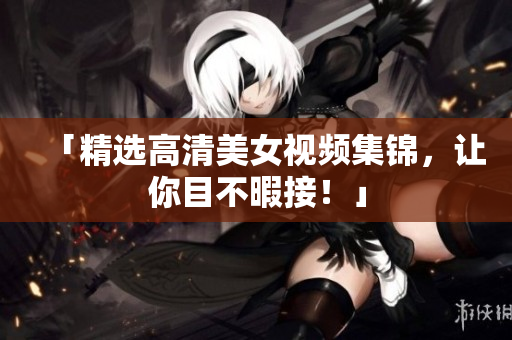 「精选高清美女视频集锦，让你目不暇接！」
