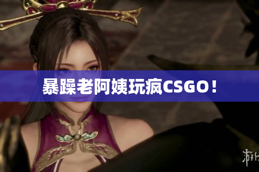 暴躁老阿姨玩疯CSGO！