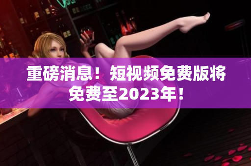 重磅消息！短视频免费版将免费至2023年！