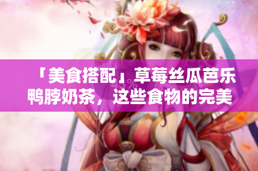 「美食搭配」草莓丝瓜芭乐鸭脖奶茶，这些食物的完美搭配让你垂涎欲滴！