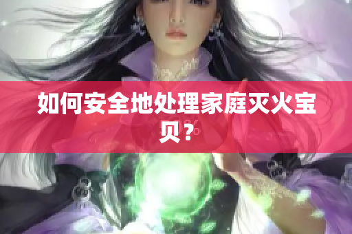 如何安全地处理家庭灭火宝贝？