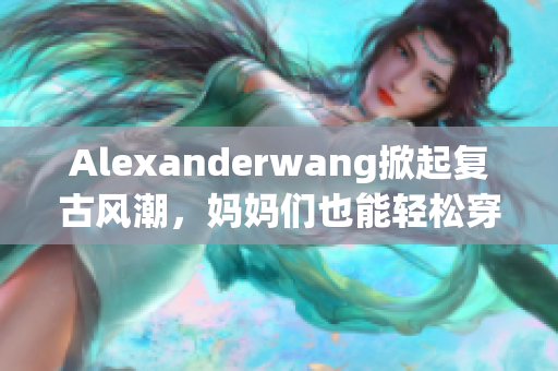 Alexanderwang掀起复古风潮，妈妈们也能轻松穿出高时尚