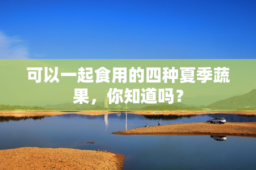 可以一起食用的四种夏季蔬果，你知道吗？
