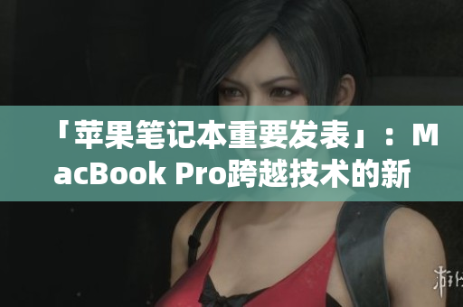 「苹果笔记本重要发表」：MacBook Pro跨越技术的新统治者