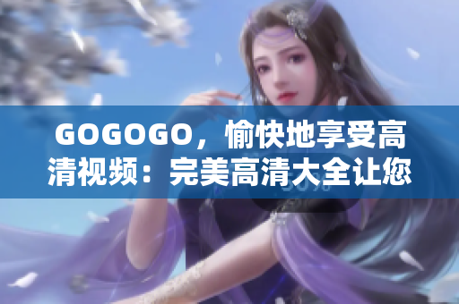 GOGOGO，愉快地享受高清视频：完美高清大全让您畅游互联网