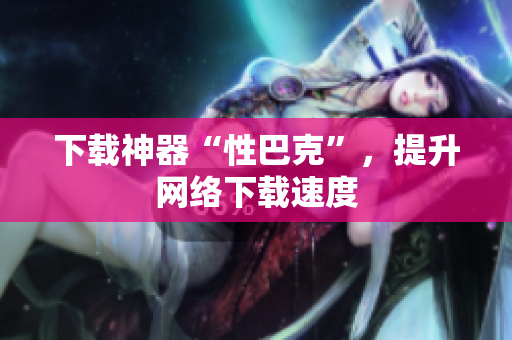 下载神器“性巴克”，提升网络下载速度