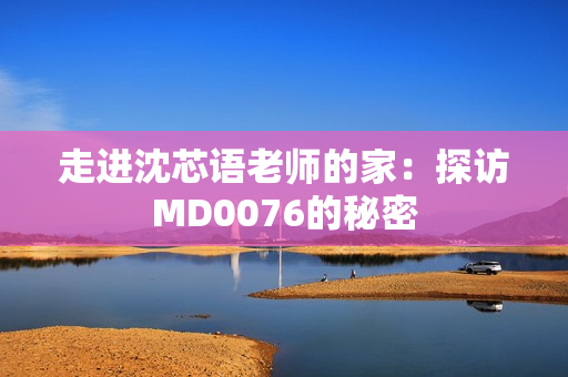 走进沈芯语老师的家：探访MD0076的秘密