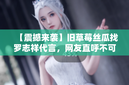 【震撼来袭】旧草莓丝瓜找罗志祥代言，网友直呼不可思议！