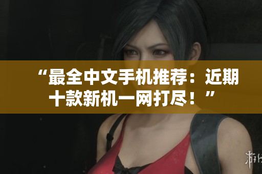 “最全中文手机推荐：近期十款新机一网打尽！”
