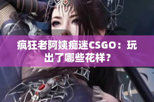 疯狂老阿姨痴迷CSGO：玩出了哪些花样？
