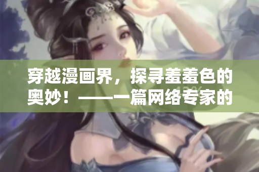 穿越漫画界，探寻羞羞色的奥妙！——一篇网络专家的分享