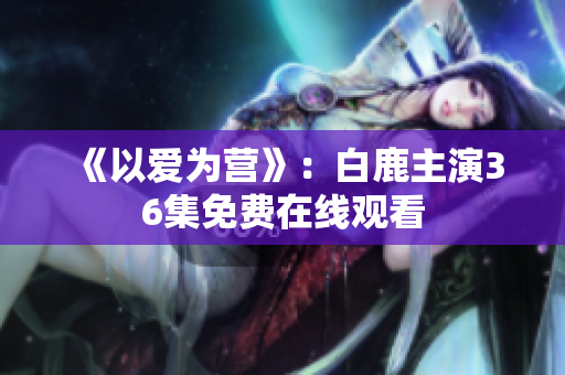 《以爱为营》：白鹿主演36集免费在线观看